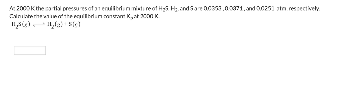 At 2000 K the partial pressures of an equilibrium mixture of H2S, H2, and S are 0.0353,0.0371, and 0.0251 atm, respectively.
Calculate the value of the equilibrium constant Kp at 2000 K.
H,S (g) = H, (g) + S(g)
