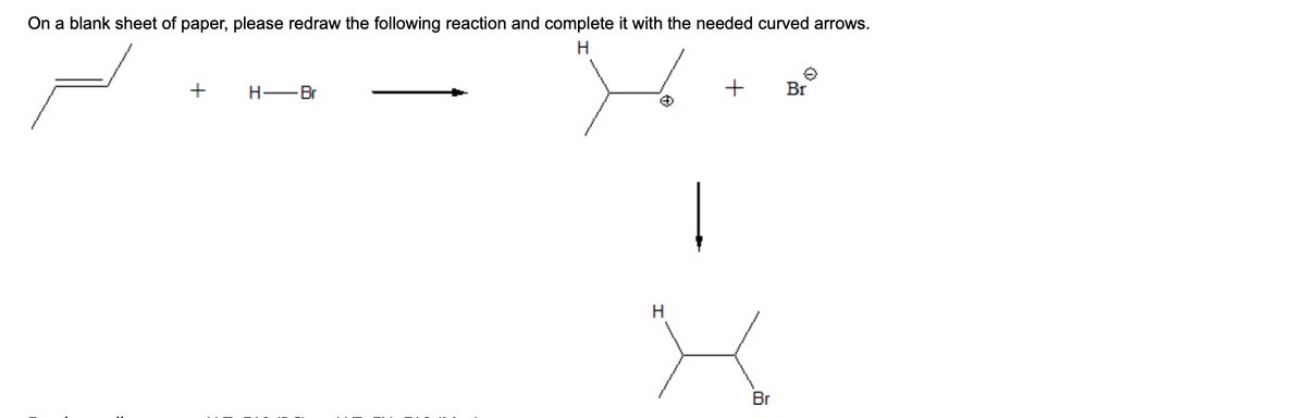 On a blank sheet of paper, please redraw the following reaction and complete it with the needed curved arrows.
H
+
H-Br
H
+
Br
Br