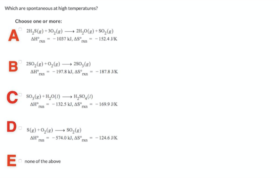 Which are spontaneous at high temperatures?
Choose one or more:
A
2H,S(g) + 30,(8) –→ 2H,0(g) + SO,(g)
- - 1037 kJ, AS°ºn - - 152.4 J/K
AH°
rxn
R 250,(g) +O,(g) → 280, (g)
AH°
- 197.8 kJ, AS°
- 187.8 J/K
C so,(8) + H,0(1) → H,SO,(1)
Pxn- - 132.5 kJ, ASº.
ΔΗ
- 169.9 J/K
D
S(g) +O2(8) → SO,(8)
- 574.0 kJ, AS°n
AH°
rxn
- 124.6 J/K
E-
none of the above
