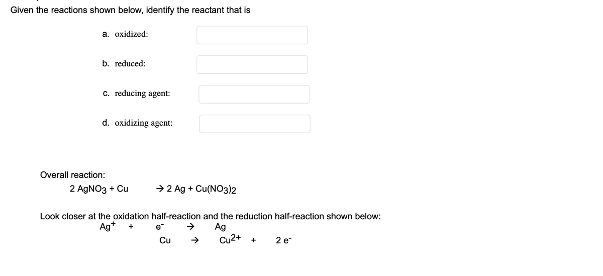 ---

**Redox Reactions in Chemistry**

---

Given the reactions shown below, identify the reactant that is:

a. **oxidized:**
   
b. **reduced:**
   
c. **reducing agent:**
   
d. **oxidizing agent:**

**Overall reaction:**

\[ 2 \text{AgNO}_3 + \text{Cu} \rightarrow 2 \text{Ag} + \text{Cu(NO}_3\text{)}_2 \]

**Look closer at the oxidation half-reaction and the reduction half-reaction shown below:**

\[ \text{Ag}^+ + e^- \rightarrow \text{Ag} \]

\[ \text{Cu} \rightarrow \text{Cu}^{2+} + 2 e^- \]

**Explanation:**

- In the overall reaction, silver nitrate (\(\text{AgNO}_3\)) reacts with copper (\(\text{Cu}\)) to produce silver (\(\text{Ag}\)) and copper(II) nitrate (\(\text{Cu(NO}_3\text{)}_2\)). 
- The oxidation half-reaction shows silver ions (\(\text{Ag}^+\)) gaining an electron (\(e^-\)) to form silver (\(\text{Ag}\)). This indicates reduction as the silver ion gains an electron.
- The reduction half-reaction shows copper (\(\text{Cu}\)) losing two electrons to form copper ions (\(\text{Cu}^{2+}\)). This indicates oxidation as copper loses electrons.

From the reactions:

- The copper (\(\text{Cu}\)) is **oxidized** (loses electrons).
- The silver ion (\(\text{Ag}^+\)) is **reduced** (gains electrons).
- The substance that gets oxidized, copper (\(\text{Cu}\)), is the **reducing agent**.
- The substance that gets reduced, silver ion (\(\text{Ag}^+\)), is the **oxidizing agent**.

Fill in the blanks accordingly for practice and learning.

---