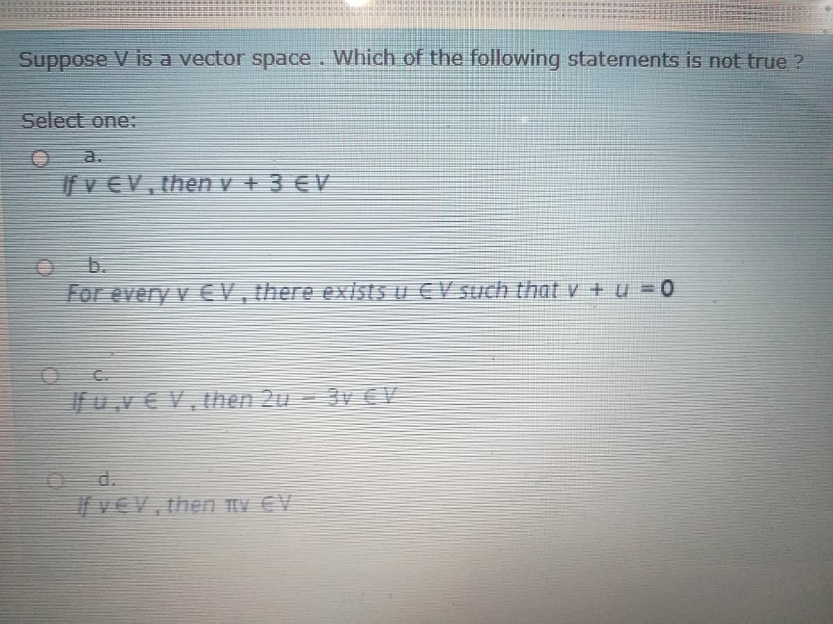 Suppose V is a vector space. Which of the following statements is not true ?
Select one:
a.
If v EV, then v + 3 €V
b.
For every v EV, there exists u EV such that v + u = 0
C.
If u,v € V, then 2u - 3v € V
d.
If VEV, then TV EV
