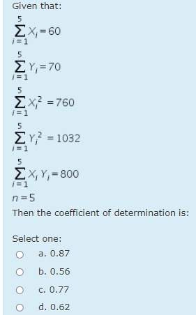 Given that:
5
ΣΧΧ- 60
i = 1
5
ΣΥ- 70
|=1
5
Σχ?-760
i = 1
5
ΣΥ?-1032
i = 1
5
EX, Y;= 800
j = 1
n =5
Then the coefficient of determination is:
Select one:
a. 0.87
b. 0.56
c. 0.77
d. 0.62
