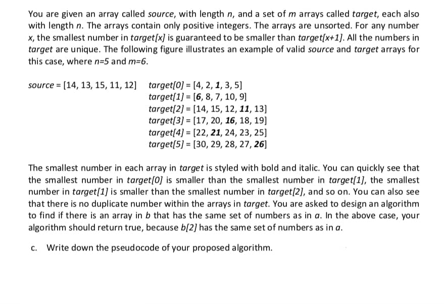 You are given an array called source, with length n, and a set of m arrays called target, each also
with length n. The arrays contain only positive integers. The arrays are unsorted. For any number
x, the smallest number in target[x] is guaranteed to be smaller than target[x+1]. All the numbers in
target are unique. The following figure illustrates an example of valid source and target arrays for
this case, where n=5 and m=6.
source = [14, 13, 15, 11, 12] target[0] = [4, 2, 1, 3, 5]
target[1] = [6, 8, 7, 10, 9]
target[2] = [14, 15, 12, 11, 13]
target[3] = [17, 20, 16, 18, 19]
target[4] = [22, 21, 24, 23, 25]
target[5] = [30, 29, 28, 27, 26]
The smallest number in each array in target is styled with bold and italic. You can quickly see that
the smallest number in target[0] is smaller than the smallest number in target[1], the smallest
number in target[1] is smaller than the smallest number in target[2], and so on. You can also see
that there is no duplicate number within the arrays in target. You are asked to design an algorithm
to find if there is an array in b that has the same set of numbers as in a. In the above case, your
algorithm should return true, because b[2] has the same set of numbers as in a.
Write down the pseudocode of your proposed algorithm.
