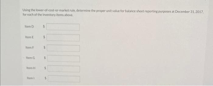 Using the lower-of-cost-or-market rule, determine the proper unit value for balance sheet reporting purposes at December 31, 2017,
for each of the inventory items above.
Item D
Item E
Item F
Item G
Item H
Item 1
$
$
$
$
$
S