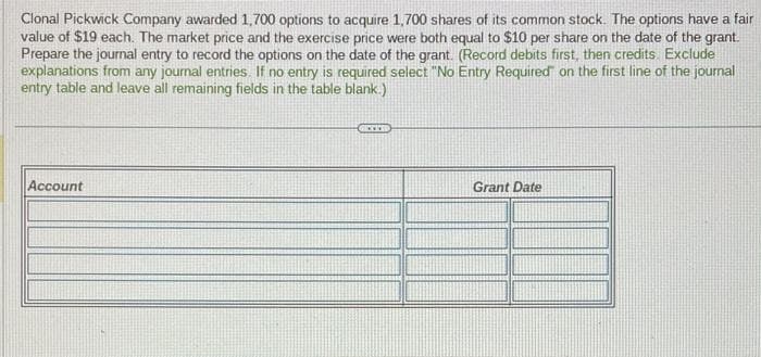 Clonal Pickwick Company awarded 1,700 options to acquire 1,700 shares of its common stock. The options have a fair
value of $19 each. The market price and the exercise price were both equal to $10 per share on the date of the grant.
Prepare the journal entry to record the options on the date of the grant. (Record debits first, then credits. Exclude
explanations from any journal entries. If no entry is required select "No Entry Required" on the first line of the journal
entry table and leave all remaining fields in the table blank.)
Account
GELED
Grant Date