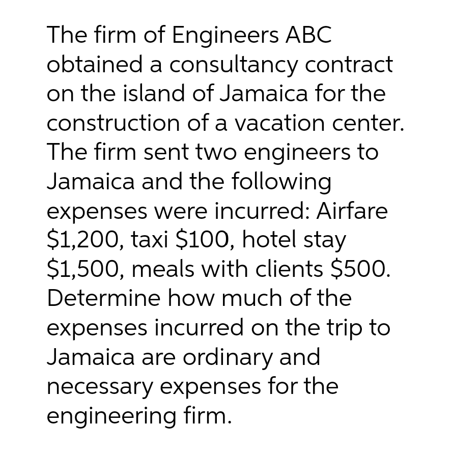 The firm of Engineers ABC
obtained a consultancy contract
on the island of Jamaica for the
construction of a vacation center.
The firm sent two engineers to
Jamaica and the following
expenses were incurred: Airfare
$1,200, taxi $100, hotel stay
$1,500, meals with clients $500.
Determine how much of the
expenses incurred on the trip to
Jamaica are ordinary and
necessary expenses for the
engineering firm.