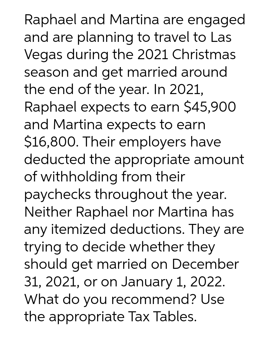 Raphael and Martina are engaged
and are planning to travel to Las
Vegas during the 2021 Christmas
season and get married around
the end of the year. In 2021,
Raphael expects to earn $45,900
and Martina expects to earn
$16,800. Their employers have
deducted the appropriate amount
of withholding from their
paychecks throughout the year.
Neither Raphael nor Martina has
any itemized deductions. They are
trying to decide whether they
should get married on December
31, 2021, or on January 1, 2022.
What do you recommend? Use
the appropriate Tax Tables.