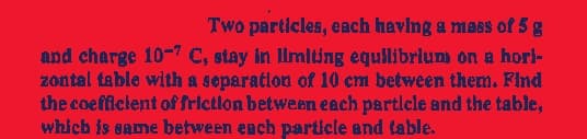 Two particles, each having a mass of 5 g
and charge 10-7 C, stay in limiting equilibrium on a hori-
zontal table with a separation of 10 cm between them. Find
the coefficient of friction between each particle and the table,
which is same between each particle and table.