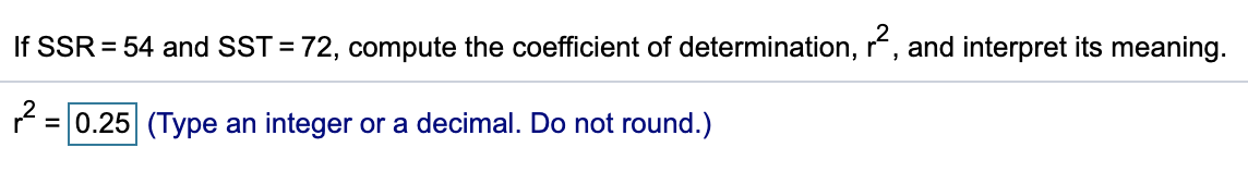 If SSR = 54 and SST = 72, compute the coefficient of determination, r, and interpret its meaning.
%3D
= 0.25 (Type an integer or a decimal. Do not round.)
