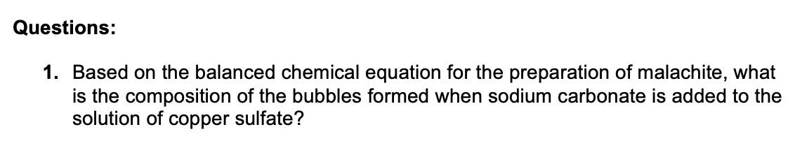 Questions:
1. Based on the balanced chemical equation for the preparation of malachite, what
is the composition of the bubbles formed when sodium carbonate is added to the
solution of copper sulfate?
