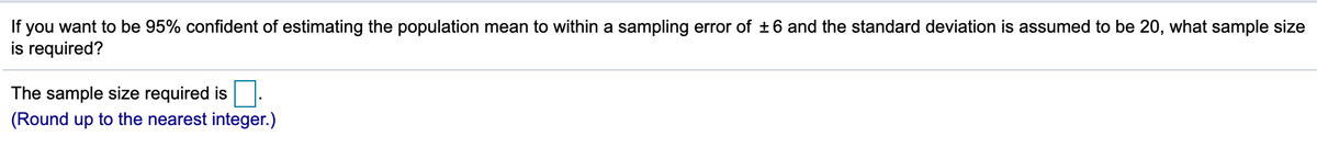 If you want to be 95% confident of estimating the population mean to within a sampling error of ±6 and the standard deviation is assumed to be 20, what sample size
is required?
The sample size required is
(Round up to the nearest integer.)
