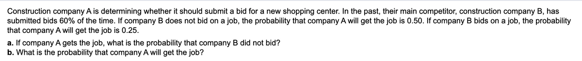 Construction company A is determining whether it should submit a bid for a new shopping center. In the past, their main competitor, construction company B, has
submitted bids 60% of the time. If company B does not bid on a job, the probability that company A will get the job is 0.50. If company B bids on a job, the probability
that company A will get the job is 0.25.
a. If company A gets the job, what is the probability that company B did not bid?
b. What is the probability that company A will get the job?
