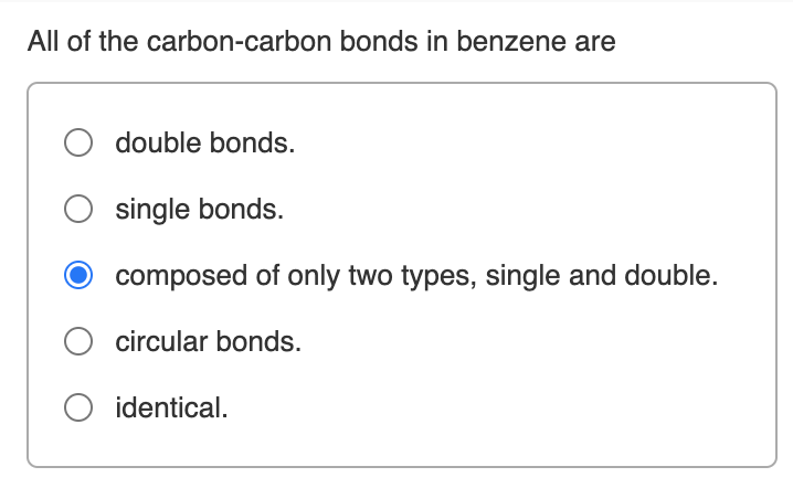 All of the carbon-carbon bonds in benzene are
double bonds.
single bonds.
composed of only two types, single and double.
circular bonds.
O identical.
