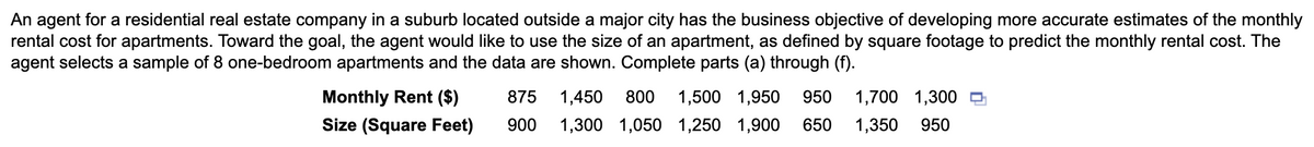 An agent for a residential real estate company in a suburb located outside a major city has the business objective of developing more accurate estimates of the monthly
rental cost for apartments. Toward the goal, the agent would like to use the size of an apartment, as defined by square footage to predict the monthly rental cost. The
agent selects a sample of 8 one-bedroom apartments and the data are shown. Complete parts (a) through (f).
Monthly Rent ($)
Size (Square Feet)
875
1,450
800
1,500 1,950
950
1,700 1,300
900
1,300 1,050 1,250 1,900
650
1,350
950
