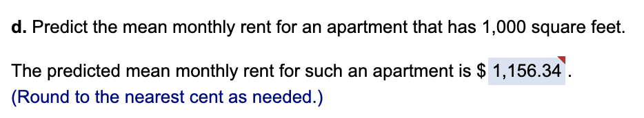 d. Predict the mean monthly rent for an apartment that has 1,000 square feet.
The predicted mean monthly rent for such an apartment is $ 1,156.34.
(Round to the nearest cent as needed.)
