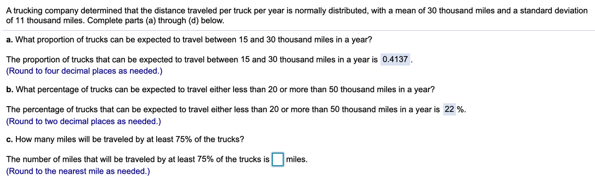 A trucking company determined that the distance traveled per truck per year is normally distributed, with a mean of 30 thousand miles and a standard deviation
of 11 thousand miles. Complete parts (a) through (d) below.
a. What proportion of trucks can be expected to travel between 15 and 30 thousand miles in a year?
The proportion of trucks that can be expected to travel between 15 and 30 thousand miles in a year is 0.4137.
(Round to four decimal places as needed.)
b. What percentage of trucks can be expected to travel either less than 20 or more than 50 thousand miles in a year?
The percentage of trucks that can be expected to travel either less than 20 or more than 50 thousand miles in a year is 22 %.
(Round to two decimal places as needed.)
c. How many miles will be traveled by at least 75% of the trucks?
The number of miles that will be traveled by at least 75% of the trucks is
miles.
(Round to the nearest mile as needed.)
