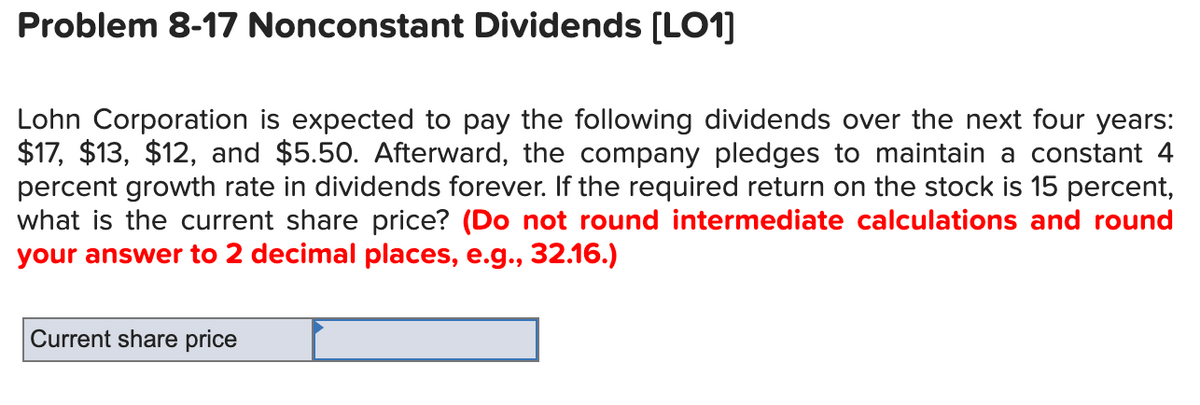 Problem 8-17 Nonconstant Dividends [L01]
Lohn Corporation is expected to pay the following dividends over the next four years:
$17, $13, $12, and $5.50. Afterward, the company pledges to maintain a constant 4
percent growth rate in dividends forever. If the required return on the stock is 15 percent,
what is the current share price? (Do not round intermediate calculations and round
your answer to 2 decimal places, e.g., 32.16.)
Current share price
