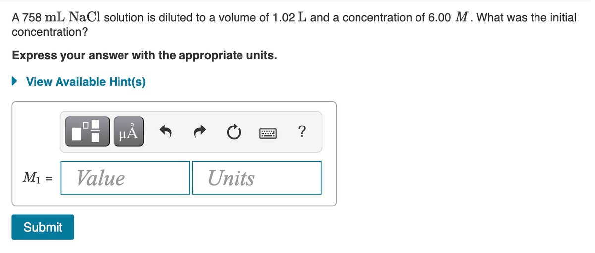 A 758 mL NaCl solution is diluted to a volume of 1.02 L and a concentration of 6.00 M. What was the initial
concentration?
Express your answer with the appropriate units.
• View Available Hint(s)
µA
?
M1 =
Value
Units
Submit
