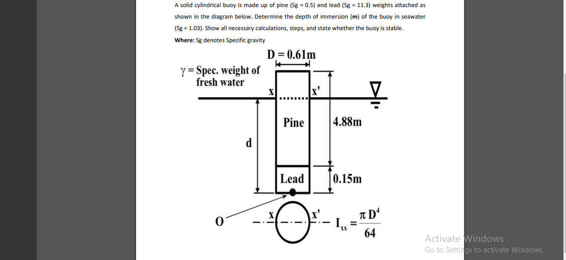 A solid cylindrical buoy is made up of pine (Sg = 0.5) and lead (Sg = 11.3) weights attached as
shown in the diagram below. Determine the depth of immersion (m) of the buoy in seawater
(Sg = 1.03). Show all necessary calculations, steps, and state whether the buoy is stable.
Where: Sg denotes Specific gravity
D = 0.61m
Y = Spec. weight of
fresh water
x'
Pine
4.88m
d
Lead
0.15m
x'
-
%3D
64
Activate Windows
Go to Settings to activate Windows.
