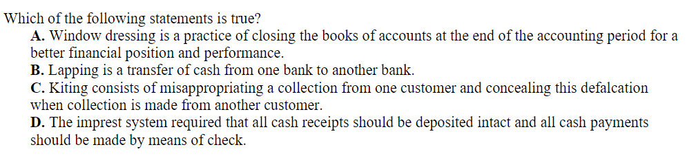 Which of the following statements is true?
A. Window dressing is a practice of closing the books of accounts at the end of the accounting period for a
better financial position and performance.
B. Lapping is a transfer of cash from one bank to another bank.
C. Kiting consists of misappropriating a collection from one customer and concealing this defalcation
when collection is made from another customer.
D. The imprest system required that all cash receipts should be deposited intact and all cash payments
should be made by means of check.
