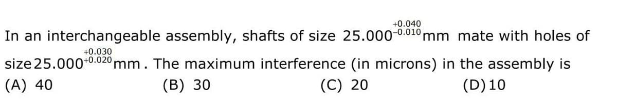 +0.040
-0.010
In an interchangeable assembly, shafts of size 25.000-
'mm mate with holes of
+0.030
size 25.000+0.020 mm. The maximum interference (in microns) in the assembly is
(A) 40
(В) 30
(C) 20
(D)10
