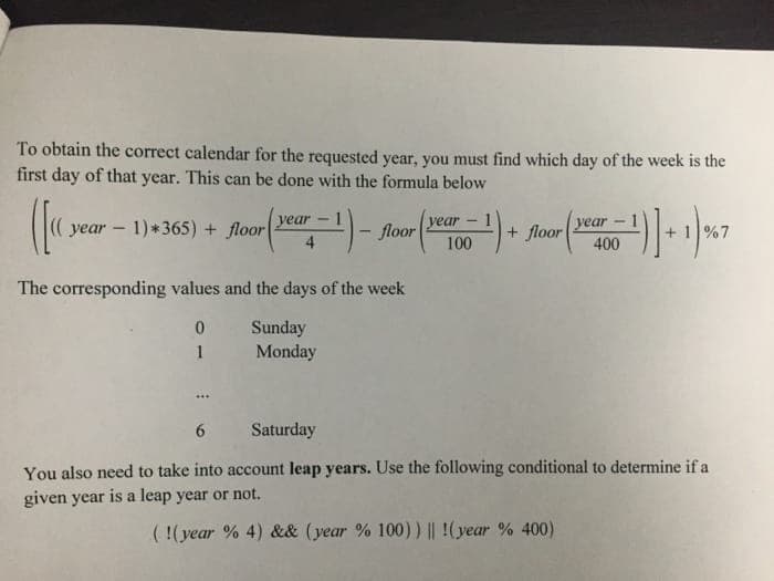 To obtain the correct calendar for the requested year, you must find which day of the week is the
first day of that year. This can be done with the formula below
уear
уear
400
year -
year - 1)*365) + floor
floor
+ floor
+ 1%7
4
100
The corresponding values and the days of the week
Sunday
Monday
1
...
6.
Saturday
You also need to take into account leap years. Use the following conditional to determine if a
given year is a leap year or not.
( !(year % 4) && (year % 100)) || !(year % 400)
