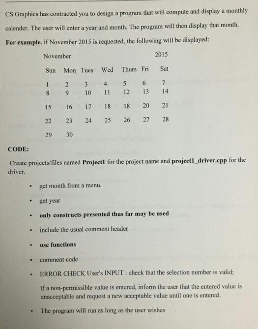 CS Graphics has contracted you to design a program that will compute and display a monthly
calender. The user will enter a year and month. The program will then display that month.
For example, if November 2015 is requested, the following will be displayed:
November
2015
Sun
Mon Tues Wed Thurs Fri
Sat
1
31
4
5
6.
8.
6.
10
11
12
13
14
15
16
17
18
18
20
21
22
23
24
25
26
27
28
29
30
CODE:
Create projects/files named Project1 for the project name and project1_driver.epp for the
driver.
get month from a menu.
get year
only constructs presented thus far may be used
include the usual comment header
use functions
comment code
ERROR CHECK User's INPUT : check that the selection number is valid;
If a non-permissible value is entered, inform the user that the entered value is
unacceptable and request a new acceptable value until one is entered.
The program will run as long as the user wishes
29
