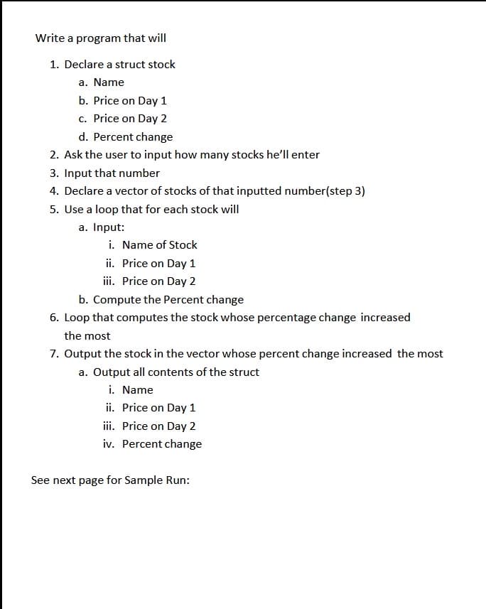 Write a program that will
1. Declare a struct stock
a. Name
b. Price on Day 1
c. Price on Day 2
d. Percent change
2. Ask the user to input how many stocks he'll enter
3. Input that number
4. Declare a vector of stocks of that inputted number(step 3)
5. Use a loop that for each stock will
a. Input:
i. Name of Stock
ii. Price on Day 1
ii. Price on Day 2
b. Compute the Percent change
6. Loop that computes the stock whose percentage change increased
the most
7. Output the stock in the vector whose percent change increased the most
a. Output all contents of the struct
i. Name
ii. Price on Day 1
iii. Price on Day 2
iv. Percent change
See next page for Sample Run:
