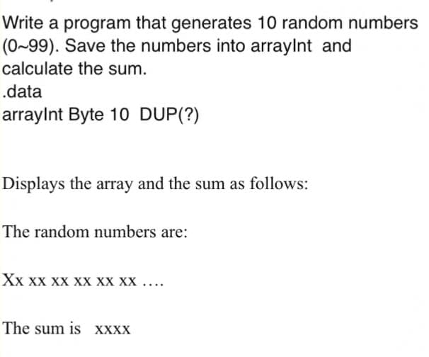 Write a program that generates 10 random numbers
(0~99). Save the numbers into arraylnt and
calculate the sum.
.data
arraylnt Byte 10 DUP(?)
Displays the array and the sum as follows:
The random numbers are:
Хх хх хх хх хх хх ...
The sum is XXXX
