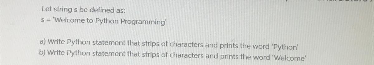 Let string s be defined as:
s = 'Welcome to Python Programming'
a) Write Python statement that strips of characters and prints the word 'Python'
b) Write Python statement that strips of characters and prints the word 'Welcome'
