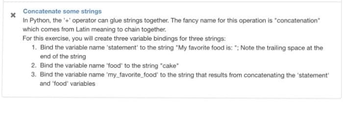 Concatenate some strings
In Python, the '+' operator can glue strings together. The fancy name for this operation is "concatenation"
which comes from Latin meaning to chain together.
For this exercise, you will create three variable bindings for three strings:
1. Bìnd the variable name 'statement' to the string "My favorite food is: "; Note the trailing space at the
end of the string
2. Bind the variable name 'food' to the string "cake"
3. Bind the variable name 'my_favorite_food' to the string that results from concatenating the 'statement
and 'food' variables
