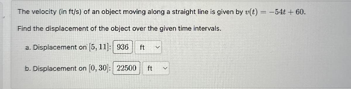 The velocity (in ft/s) of an object moving along a straight line is given by v(t) = -54t + 60.
Find the displacement of the object over the given time intervals.
a. Displacement on [5, 11]: 936 ft
く
b. Displacement on [0, 30]: 22500 ft