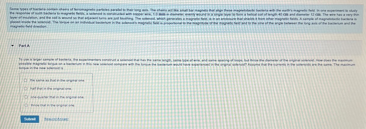 Some types of bacteria contain chains of ferromagnetic particles parallel to their long axis. The chains act like small bar magnets that align these magnetotactic bacteria with the earth's magnetic field. In one experiment to study
the response of such bacteria to magnetic fields, a solenoid is constructed with copper wire, 1.0 mm in diameter, evenly wound in a single layer to form a helical coil of length 40 cm and diameter 12 cm. The wire has a very thin
layer of insulation, and the coil is wound so that adjacent turns are just touching. The solenoid, which generates a magnetic field, is in an enclosure that shields it from other magnetic fields. A sample of magnetotactic bacteria is
placed inside the solenoid. The torque on an individual bacterium in the solenoid's magnetic field is proportional to the magnitude of the magnetic field and to the sine of the angle between the long axis of the bacterium and the
magnetic-field direction.
Part A
To use a larger sample of bacteria, the experimenters construct a solenoid that has the same length, same type of wire, and same spacing of loops, but thrice the diameter of the original solenoid. How does the maximum
possible magnetic torque on a bacterium in this new solenoid compare with the torque the bacterium would have experienced in the original solenoid? Assume that the currents in the solenoids are the same. The maximum
torque in the new solenoid is
O the same as that in the original one.
Ohalf that in the original one.
Oone-quarter that in the original one.
O thrice that in the original one.
Submit
Request Answer