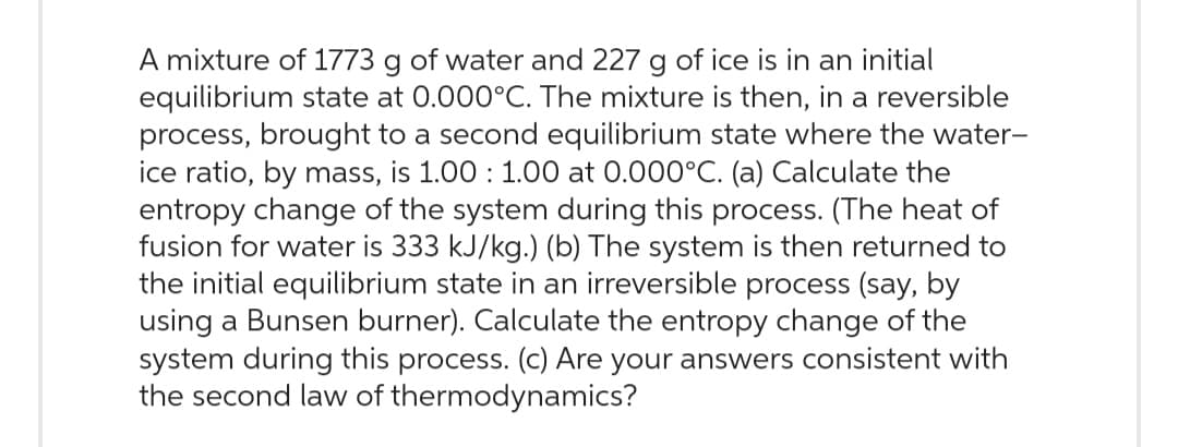 A mixture of 1773 g of water and 227 g of ice is in an initial
equilibrium state at 0.000°C. The mixture is then, in a reversible
process, brought to a second equilibrium state where the water-
ice ratio, by mass, is 1.00 1.00 at 0.000°C. (a) Calculate the
entropy change of the system during this process. (The heat of
fusion for water is 333 kJ/kg.) (b) The system is then returned to
the initial equilibrium state in an irreversible process (say, by
using a Bunsen burner). Calculate the entropy change of the
system during this process. (c) Are your answers consistent with
the second law of thermodynamics?