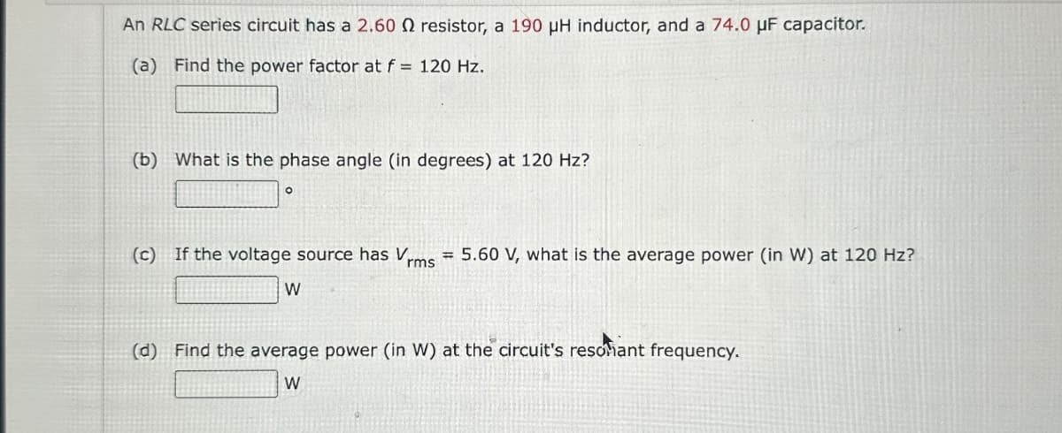 An RLC series circuit has a 2.60 Q resistor, a 190 μH inductor, and a 74.0 uF capacitor.
(a) Find the power factor at f = 120 Hz.
(b) What is the phase angle (in degrees) at 120 Hz?
°
(c) If the voltage source has Vrms = 5.60 V, what is the average power (in W) at 120 Hz?
W
(d) Find the average power (in W) at the circuit's resonant frequency.
W