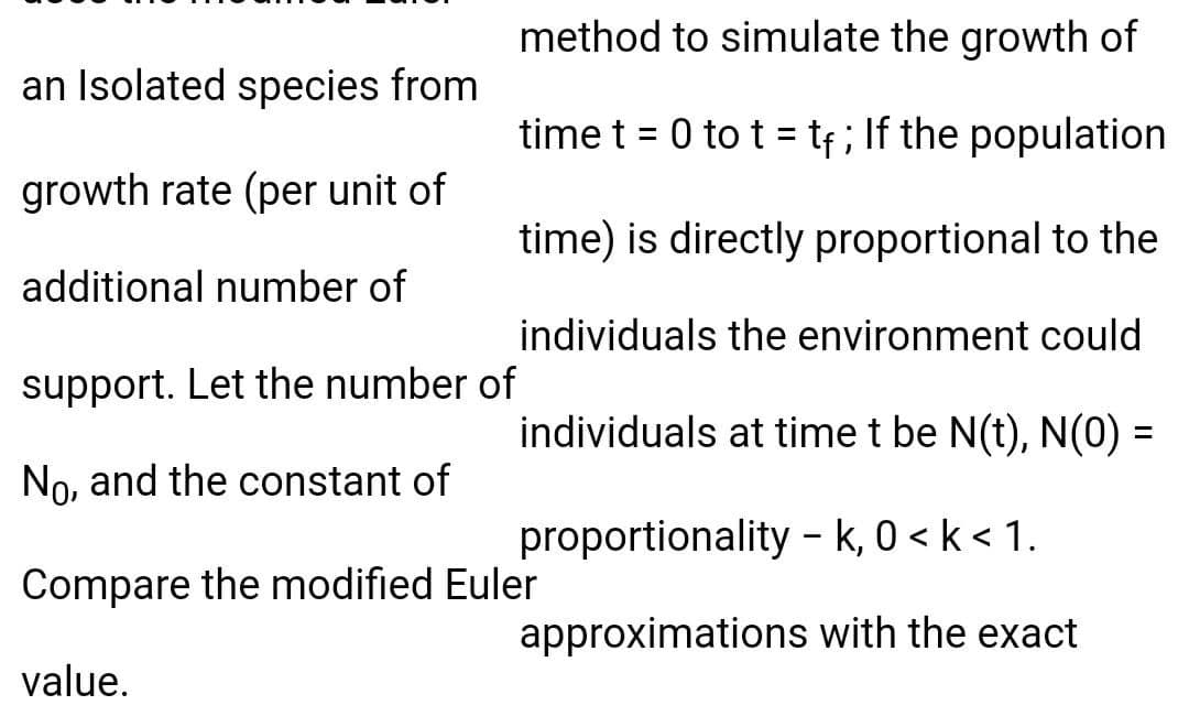 method to simulate the growth of
an Isolated species from
time t = 0 to t = tf ; If the population
growth rate (per unit of
time) is directly proportional to the
additional number of
individuals the environment could
support. Let the number of
individuals at time t be N(t), N(0) =
No, and the constant of
proportionality - k, 0 < k < 1.
Compare the modified Euler
approximations with the exact
value.
