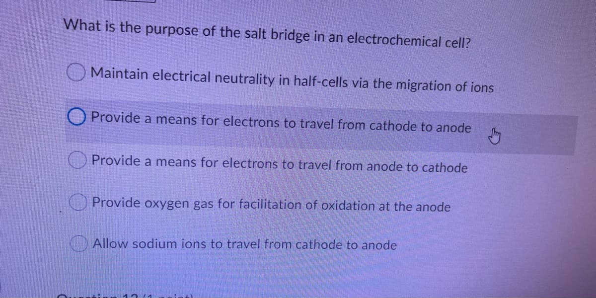 What is the purpose of the salt bridge in an electrochemical cell?
Maintain electrical neutrality in half-cells via the migration of ions
O Provide a means for electrons to travel from cathode to anode
Provide a means for electrons to travel from anode to cathode
OProvide oxygen gas for facilitation of oxidation at the anode
G Allow sodium ions to travel from cathode to anode
12(4
