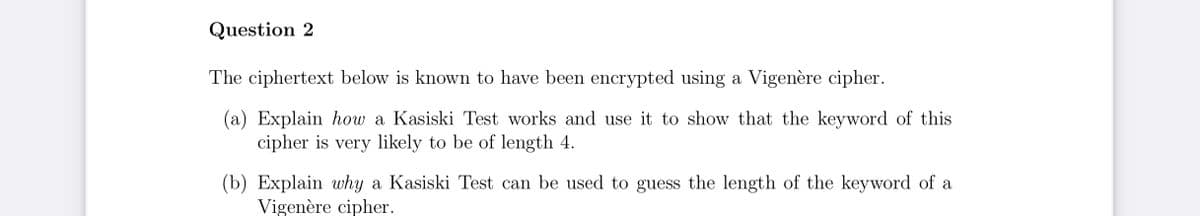 Question 2
The ciphertext below is known to have been encrypted using a Vigenère cipher.
(a) Explain how a Kasiski Test works and use it to show that the keyword of this
cipher is very likely to be of length 4.
(b) Explain why a Kasiski Test can be used to guess the length of the keyword of a
Vigenère cipher.
