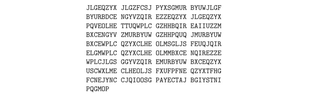 JLGEQZYX JLGZFCSJ PYXSGMUR BYUWJLGF
BYURBDCE NGYVZQIR EZZEQZYX JLGEQZYX
PQVEOLHE TTUQWPLC GZHHBQIR EAIIUZZM
BXCENGYV ZMURBYUW GZHHPQUQ JMURBYUW
BXCEWPLC QZYXCLHE OLMSGLJS FEUQJQIR
ELGMWPLC QZYXCLHE OLMMBXCE NQIREZZE
WPLCJLGS GGYVZQIR EMURBYUW BXCEQZYX
USCWXLME CLHEOLJS FXUFPFNE QZYXTFHG
FCNEJYNC CJQIOOSG PAYECTAJ BGIYSTNI
PQGMOP
