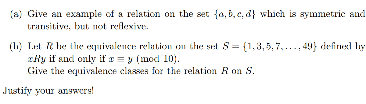 (a) Give an example of a relation on the set {a,b, c, d} which is symmetric and
transitive, but not reflexive.
(b) Let R be the equivalence relation on the set S = {1,3,5, 7, ... , 49} defined by
x Ry if and only if x = y (mod 10).
Give the equivalence classes for the relation R on S.
Justify your answers!
