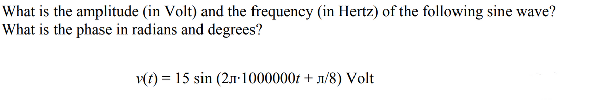 What is the amplitude (in Volt) and the frequency (in Hertz) of the following sine wave?
What is the phase in radians and degrees?
v(t) = 15 sin (2.1·1000000t + 1/8) Volt
