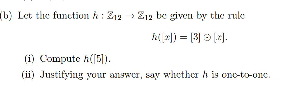 (b) Let the function h : Z12 –→ Z12 be given by the rule
h([x]) = [3] © [x].
(i) Compute h([5]).
(ii) Justifying your answer, say whether h is one-to-one.
