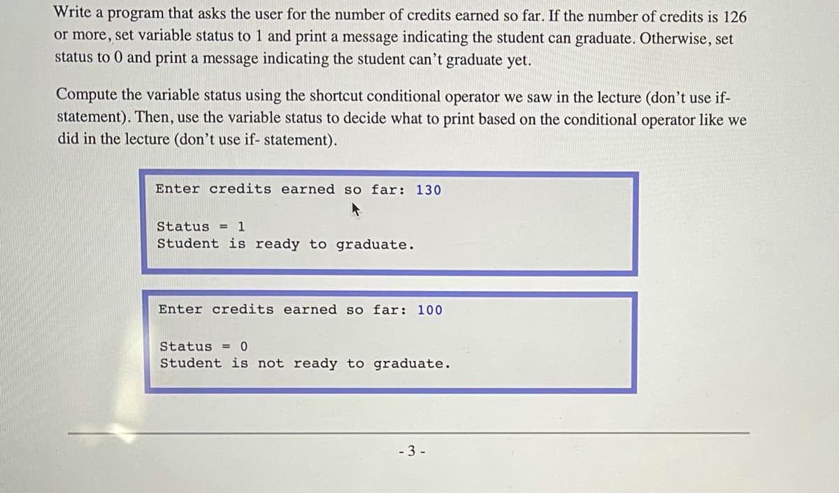 ### Program Instruction

**Objective**: Write a program that asks the user for the number of credits earned so far. Based on the number of credits, the program will set a status variable and print an appropriate message indicating whether the student can graduate.

**Specification**:
1. **Inputs**: Number of credits earned (integer).
2. **Outputs**: A message indicating whether the student is ready to graduate.
3. **Conditions**:
    - If the number of credits is 126 or more, set the `status` variable to 1 and print "Student is ready to graduate."
    - Otherwise, set the `status` variable to 0 and print "Student is not ready to graduate."

**Requirement**:
- Compute the `status` variable using the shortcut conditional operator (not with if-statements).

### Example Outputs

1. **Case 1: Student is ready to graduate**
    ```plaintext
    Enter credits earned so far: 130

    Status = 1
    Student is ready to graduate.
    ```

2. **Case 2: Student is not ready to graduate**
    ```plaintext
    Enter credits earned so far: 100

    Status = 0
    Student is not ready to graduate.
    ```

### Implementation Guide

- **Step 1**: Prompt the user to enter the number of credits earned.
- **Step 2**: Use the conditional operator to set the status based on the number of credits.
- **Step 3**: Print the status and the appropriate message based on the value of the status.

```python
# Sample code outline

credits_earned = int(input("Enter credits earned so far: "))

# Using conditional operator to determine the status
status = 1 if credits_earned >= 126 else 0

# Print the result based on the status
if status == 1:
    print("\nStatus = 1")
    print("Student is ready to graduate.")
else:
    print("\nStatus = 0")
    print("Student is not ready to graduate.")
```

By understanding and following these steps and script, students can learn how to incorporate conditional logic effectively without using if-statements, enhancing their programming proficiency.