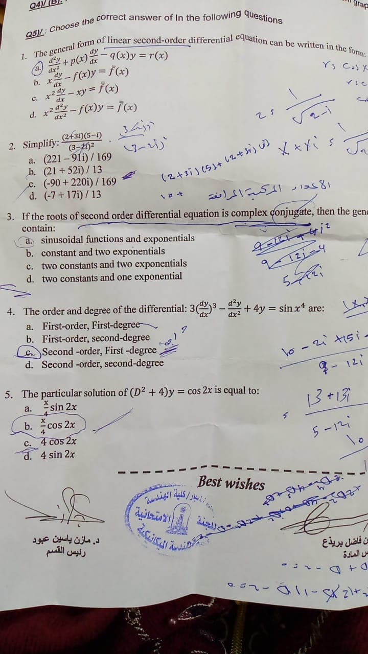 1. The general form of linear second-order differential equation can be written in the form:
و بار / كلية الهندسة
Q4)/
grap
dy
q(x)y = r(x)
d'y
+p(x)
dx
dy
b.
dx
- F(x)y = F(x)
x2 dy
dx
- xy =
C.
d. r2 d?y
dx2
-f(x)y = F(x)
2431)(5-1) 3
(3-21)2
a. (221 -91i) / 169
b. (21 + 52i)/ 13
c. (-90+220i)/169
d. (-7+17i)/ 13
2. Simplify:
الحدار المك المراغة
3. If the roots of second order differential equation is complex conjugate, then the gene
contain:
a. sinusoidal functions and exponentials
b. constant and two exponentials
c. two constants and two exponentials
d. two constants and one exponential
5
4. The order and degree of the differential: 3(3 - + 4y = sinx* are:
d²y
a. First-order, First-degree-
b. First-order, second-degree
Second -order, First -degree
d. Second -order, second-degree
dx2
lo - 2i tisi.
8- 12i
5. The particular solution of (D² + 4)y = cos 2x is equal to:
a. sin 2x
b. cos 2x
13+159
C. 4 cos 2x
d. 4 sin 2x
5-12
lo
Best wishes
الامتحانية
د. مازن ياسین عبود
رئيس القسم
بن فاضل بريذع
س المادة
