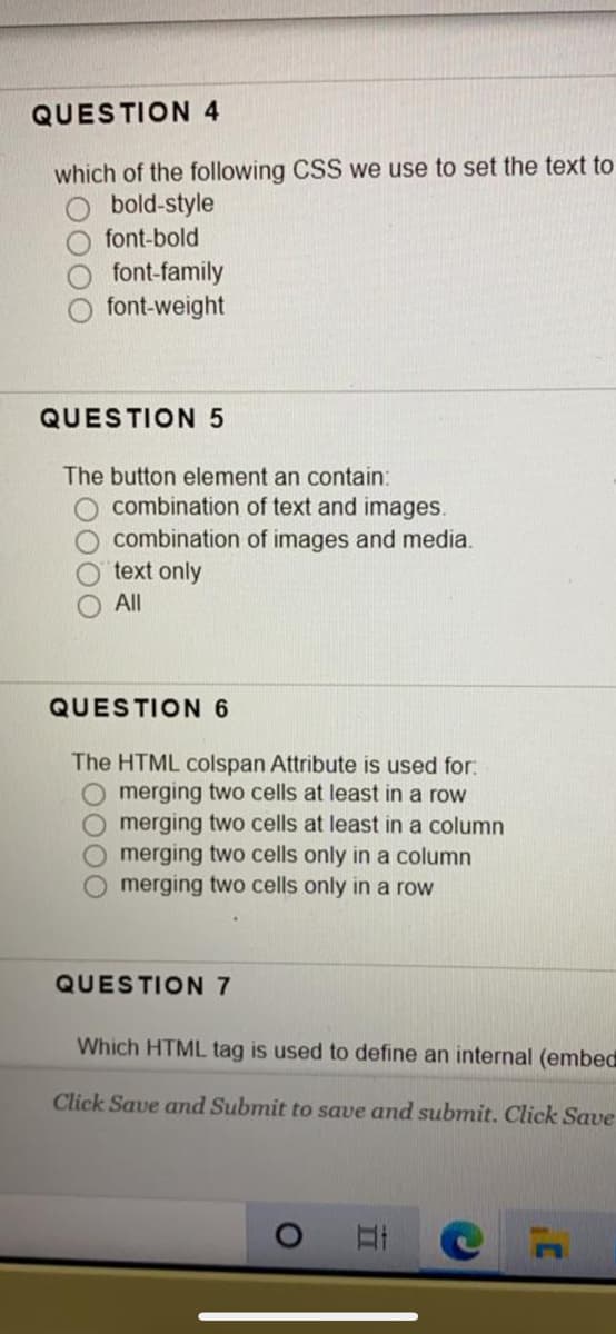 QUESTION 4
which of the following CSS we use to set the text to
O bold-style
O font-bold
font-family
font-weight
QUESTION 5
The button element an contain:
O combination of text and images.
O combination of images and media.
text only
All
QUESTION 6
The HTML colspan Attribute is used for:
O merging two cells at least in a row
Omerging two cells at least in a column
merging two cells only in a column
merging two cells only in a row
QUESTION 7
Which HTML tag is used to define an internal (embed
Click Save and Submit to save and submit. Click Save
00
0000
