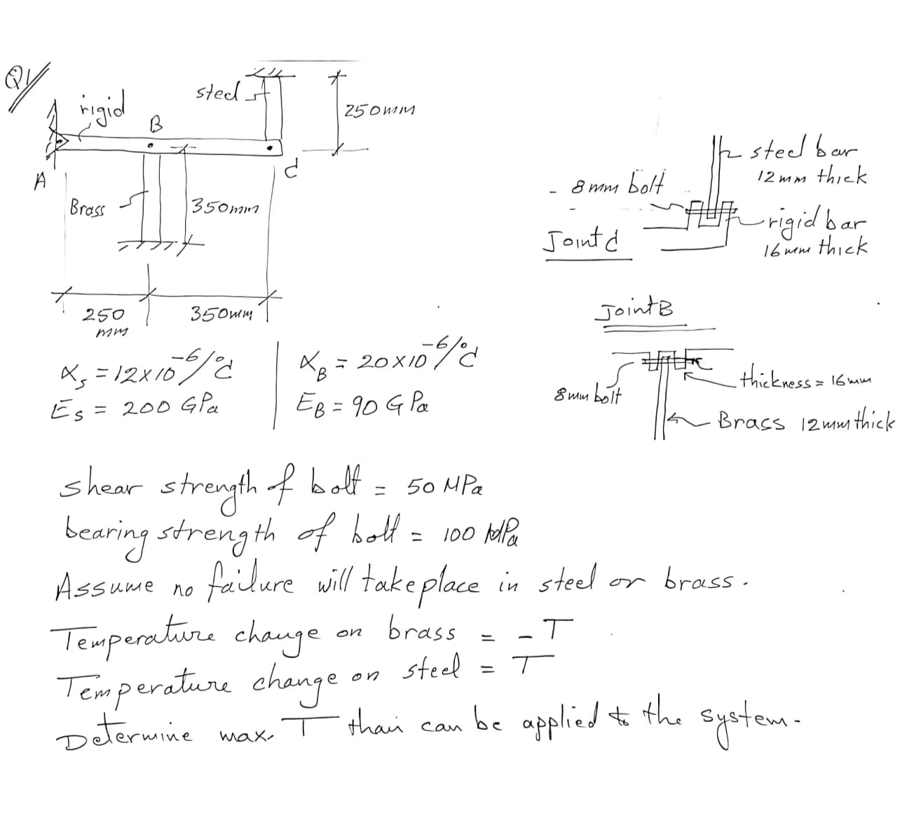 sted
ingid
250MM
B
k steel bar
bolt
AUR rigid bar
12 mm thick
8 mm
Brass
350mm
Jointd
16 mene thick
350mm
JointB
250
mm
Xg = 20x10%
Eg = 90 G Pa
-6
A, = 12x10/0
Es = 200 G Pa
thickness>
16 mm
8 mm bolt
%3D
12 mmi thick
shear strength f bolf
bearing streng th of holt= 100 la
50 MPa
%3D
Assume no
failure will take place in steel or brass.
Temperature chauge
brass
steel
on
Temperature change on
Determine
thai can be applied to system -
the
max
