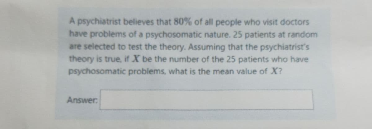 A psychiatrist believes that 80% of all people who visit doctors
have problems of a psychosomatic nature. 25 patients at random
are selected to test the theory. Assuming that the psychiatrist's
theory is true, if X be the number of the 25 patients who have
psychosomatic problems, what is the mean value of X?
Answer:
