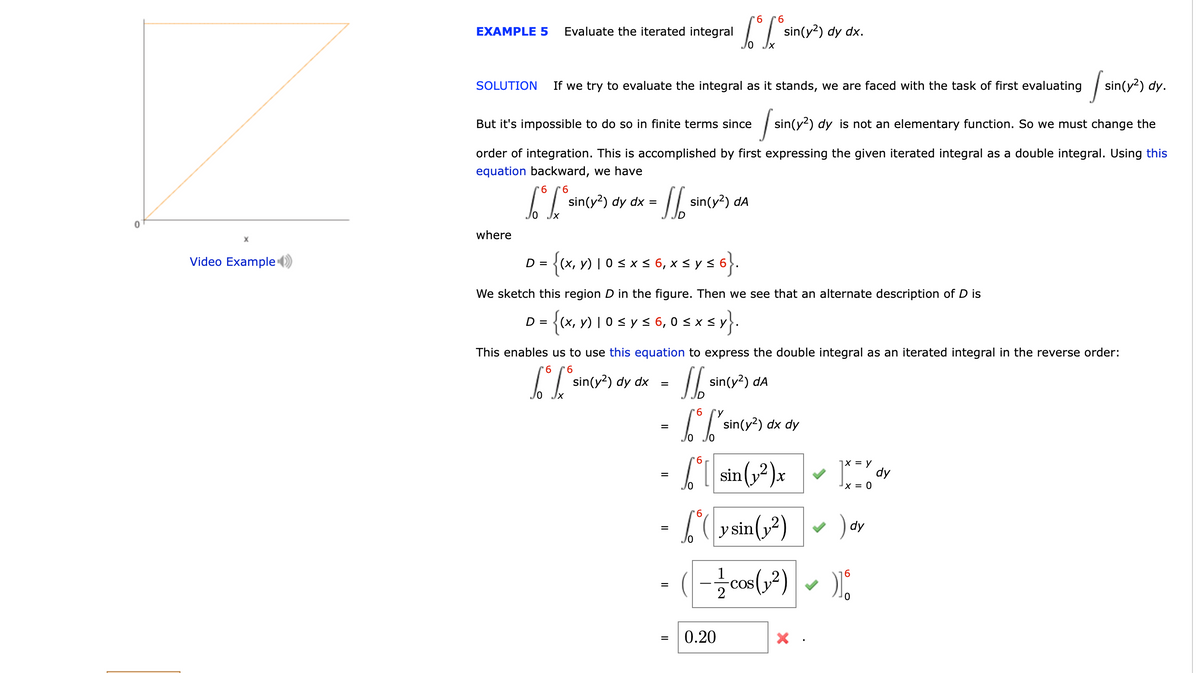 6
EXAMPLE 5
Evaluate the iterated integral
sin(y?) dy dx.
If we try to evaluate the integral as it stands, we are faced with the task of first evaluating
| sin(y?) dy.
SOLUTION
But it's impossible to do so in finite terms since
sin(y2) dy is not an elementary function. So we must change the
order of integration. This is accomplished by first expressing the given iterated integral as a double integral. Using this
equation backward, we have
9.
9.
sin(y?) dy dx =
sin(y?) dA
where
Video Example
{(x, v) | 0s x < 6, x < y s 6}.
D =
We sketch this region D in the figure. Then we see that an alternate description of D is
{(x, y) I 0s ys 6, 0 s x s y.
D =
This enables us to use this equation to express the double integral as an iterated integral in the reverse order:
9.
9.
sin(y?) dy dx
sin(y?) dA
%3D
Jo Jx
-T sinty*) dx dy
9.
1 sin (2)x
X = y
dy
x = 0
9.
b (y sin(y?)
dy
(- cos(,2)
1
COS
6.
0.20
