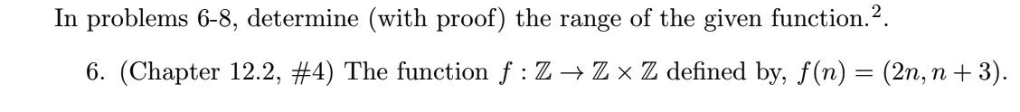 In problems 6-8, determine (with proof) the range of the given function.2.
6. (Chapter 12.2, #4) The function f : Z → Z × Z defined by, f(n) = (2n, n + 3).
