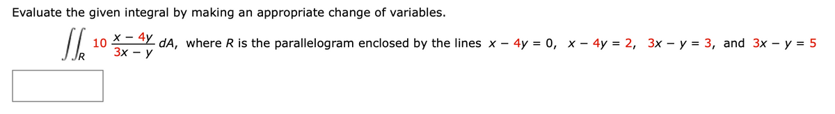 Evaluate the given integral by making an appropriate change of variables.
X -
10
4y
dA, where R is the parallelogram enclosed by the lines x - 4y = 0, x – 4y = 2, 3x – y = 3, and 3x - y = 5
3x - y
IR
